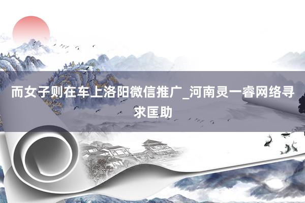 而女子则在车上洛阳微信推广_河南灵一睿网络寻求匡助
