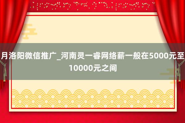 月洛阳微信推广_河南灵一睿网络薪一般在5000元至10000元之间