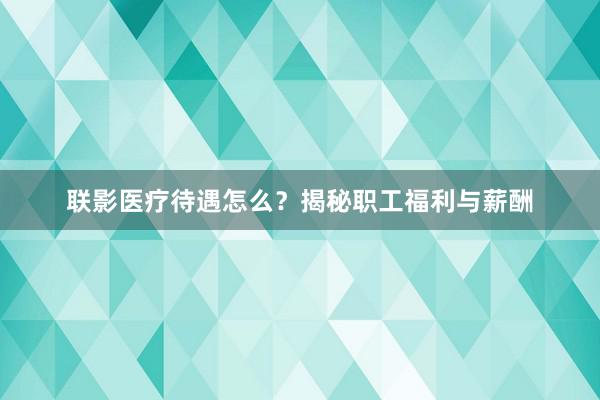 联影医疗待遇怎么？揭秘职工福利与薪酬